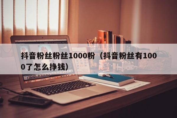 抖音粉丝粉丝1000粉(抖音粉丝有1000了怎么挣钱) 第1张 抖音粉丝粉丝1000粉(抖音粉丝有1000了怎么挣钱) 第1张