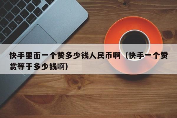 快手里面一个赞多少钱人民币啊（快手一个赞赏等于多少钱啊） 第1张