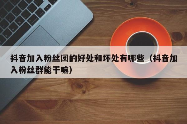 抖音加入粉丝团的好处和坏处有哪些（抖音加入粉丝群能干嘛） 第1张