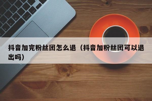 抖音加完粉丝团怎么退（抖音加粉丝团可以退出吗） 第1张