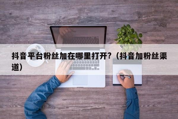 抖音平台粉丝加在哪里打开?（抖音加粉丝渠道） 第1张