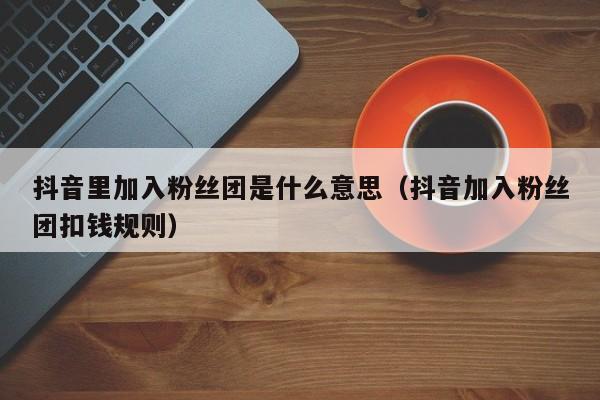 抖音里加入粉丝团是什么意思（抖音加入粉丝团扣钱规则） 第1张