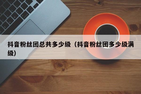 抖音粉丝团总共多少级（抖音粉丝团多少级满级） 第1张