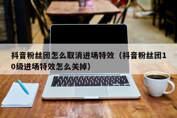 抖音粉丝团怎么取消进场特效（抖音粉丝团10级进场特效怎么关掉） 第1张