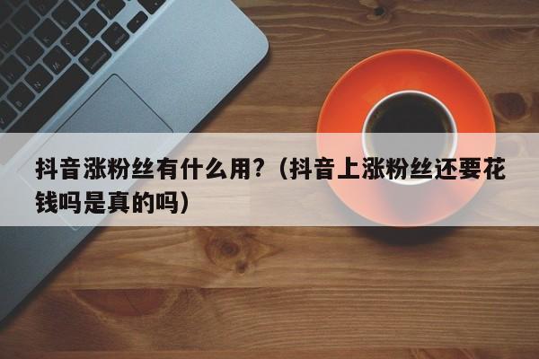 抖音涨粉丝有什么用?（抖音上涨粉丝还要花钱吗是真的吗） 第1张