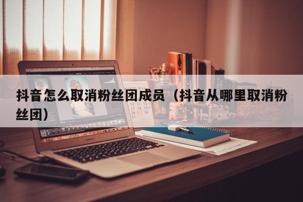抖音怎么取消粉丝团成员（抖音从哪里取消粉丝团） 第1张