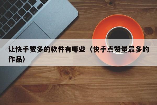 让快手赞多的软件有哪些（快手点赞量最多的作品） 第1张
