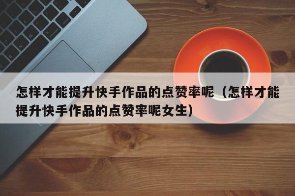 怎样才能提升快手作品的点赞率呢（怎样才能提升快手作品的点赞率呢女生） 第1张