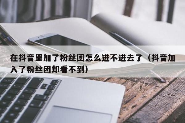 在抖音里加了粉丝团怎么进不进去了（抖音加入了粉丝团却看不到） 第1张