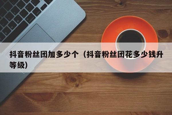 抖音粉丝团加多少个（抖音粉丝团花多少钱升等级） 第1张