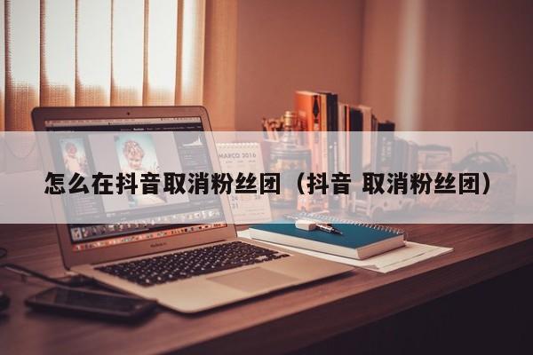 怎么在抖音取消粉丝团(抖音 取消粉丝团) 第1张 怎么在抖音取消粉丝团(抖音 取消粉丝团) 第1张