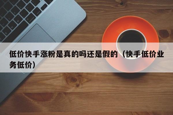 低价快手涨粉是真的吗还是假的（快手低价业务低价） 第1张