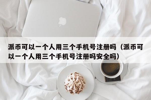 派币可以一个人用三个手机号注册吗（派币可以一个人用三个手机号注册吗安全吗） 第1张