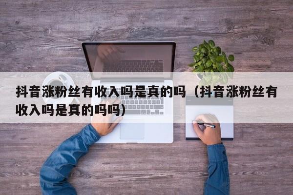 抖音涨粉丝有收入吗是真的吗（抖音涨粉丝有收入吗是真的吗吗） 第1张