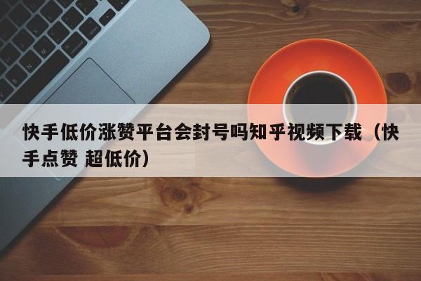 快手低价涨赞平台会封号吗知乎视频下载（快手点赞 超低价） 第1张