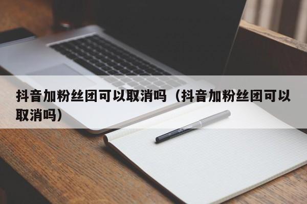 抖音加粉丝团可以取消吗（抖音加粉丝团可以取消吗） 第1张