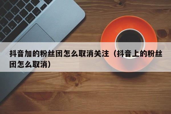抖音加的粉丝团怎么取消关注（抖音上的粉丝团怎么取消） 第1张