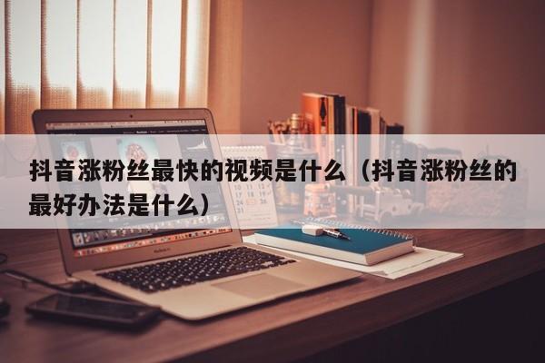 抖音涨粉丝最快的视频是什么（抖音涨粉丝的最好办法是什么） 第1张
