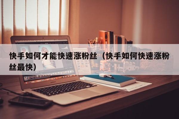 快手如何才能快速涨粉丝（快手如何快速涨粉丝最快） 第1张