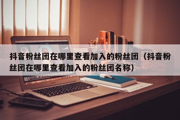 抖音粉丝团在哪里查看加入的粉丝团（抖音粉丝团在哪里查看加入的粉丝团名称） 第1张