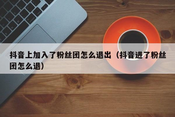 抖音上加入了粉丝团怎么退出（抖音进了粉丝团怎么退） 第1张