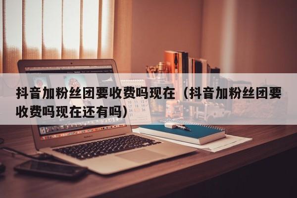抖音加粉丝团要收费吗现在（抖音加粉丝团要收费吗现在还有吗） 第1张