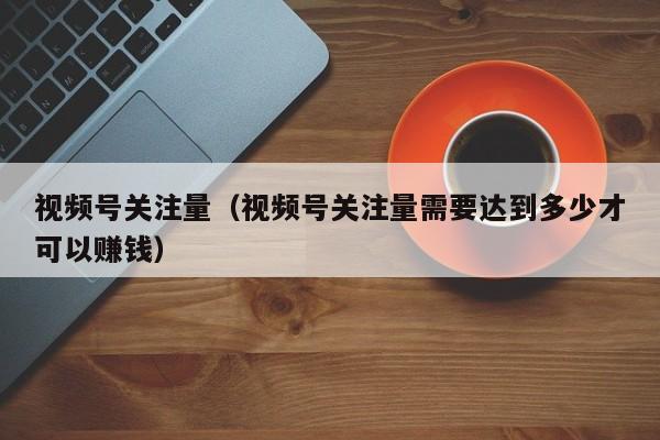 视频号关注量（视频号关注量需要达到多少才可以赚钱） 第1张