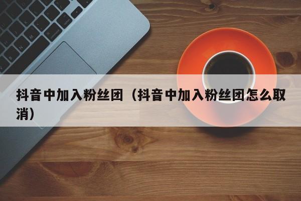 抖音中加入粉丝团（抖音中加入粉丝团怎么取消） 第1张