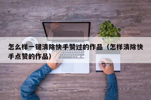 怎么样一键清除快手赞过的作品（怎样清除快手点赞的作品） 第1张