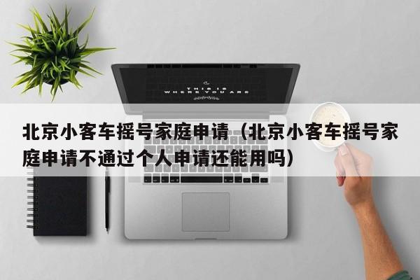 北京小客车摇号家庭申请（北京小客车摇号家庭申请不通过个人申请还能用吗） 第1张