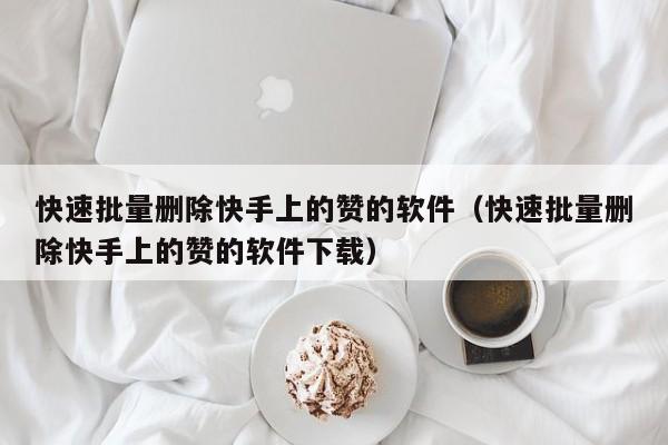 快速批量删除快手上的赞的软件（快速批量删除快手上的赞的软件下载） 第1张