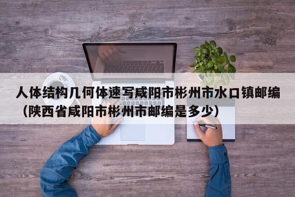 人体结构几何体速写咸阳市彬州市水口镇邮编（陕西省咸阳市彬州市邮编是多少） 第1张