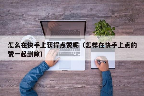 怎么在快手上获得点赞呢（怎样在快手上点的赞一起删除） 第1张