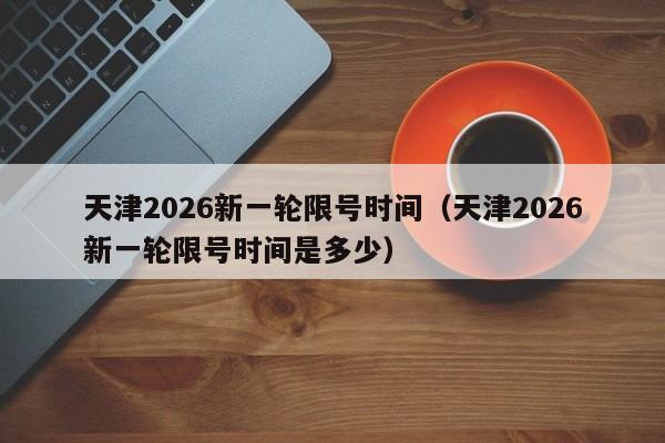 天津2026新一轮限号时间（天津2026新一轮限号时间是多少） 第1张