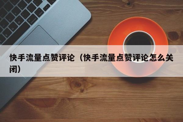 快手流量点赞评论（快手流量点赞评论怎么关闭） 第1张