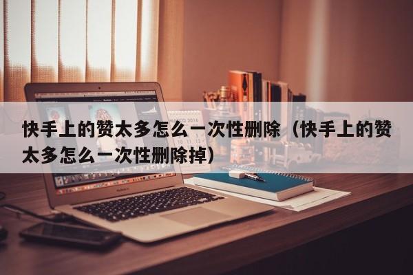 快手上的赞太多怎么一次性删除（快手上的赞太多怎么一次性删除掉） 第1张