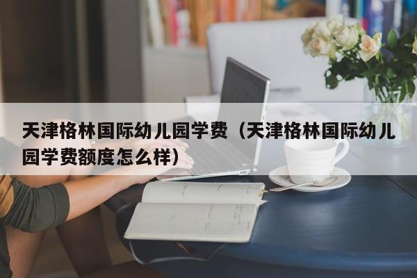 天津格林国际幼儿园学费（天津格林国际幼儿园学费额度怎么样） 第1张