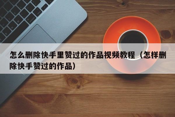 怎么删除快手里赞过的作品视频教程（怎样删除快手赞过的作品） 第1张