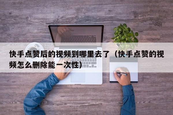 快手点赞后的视频到哪里去了（快手点赞的视频怎么删除能一次性） 第1张