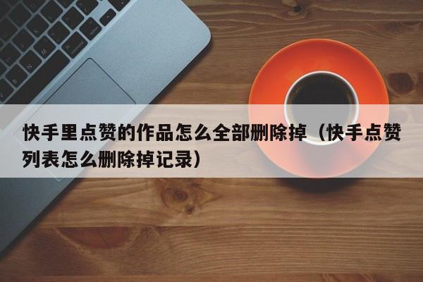 快手里点赞的作品怎么全部删除掉(快手点赞列表怎么删除掉记录) 第1张 快手里点赞的作品怎么全部删除掉(快手点赞列表怎么删除掉记录) 第1张