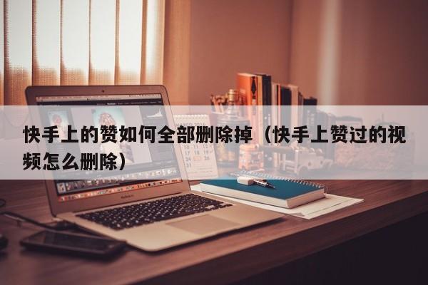 快手上的赞如何全部删除掉（快手上赞过的视频怎么删除） 第1张