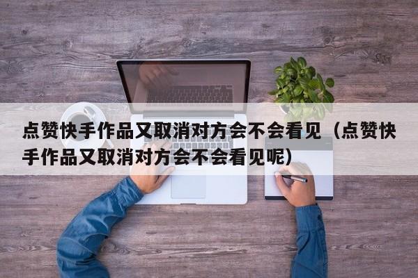 点赞快手作品又取消对方会不会看见（点赞快手作品又取消对方会不会看见呢） 第1张
