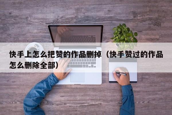 快手上怎么把赞的作品删掉（快手赞过的作品怎么删除全部） 第1张