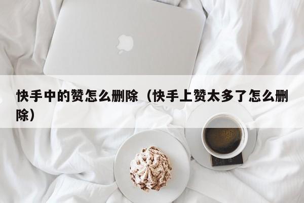 快手中的赞怎么删除(快手上赞太多了怎么删除) 第1张 快手中的赞怎么删除(快手上赞太多了怎么删除) 第1张