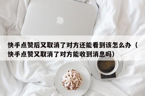 快手点赞后又取消了对方还能看到该怎么办（快手点赞又取消了对方能收到消息吗） 第1张