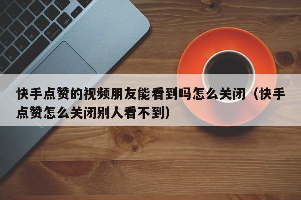 快手点赞的视频朋友能看到吗怎么关闭（快手点赞怎么关闭别人看不到） 第1张