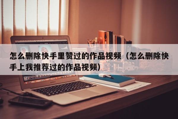 怎么删除快手里赞过的作品视频（怎么删除快手上我推荐过的作品视频） 第1张