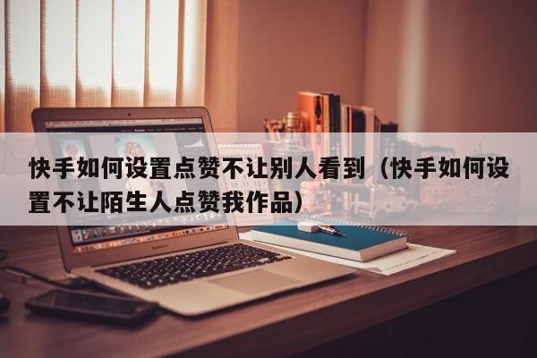 快手如何设置点赞不让别人看到（快手如何设置不让陌生人点赞我作品） 第1张
