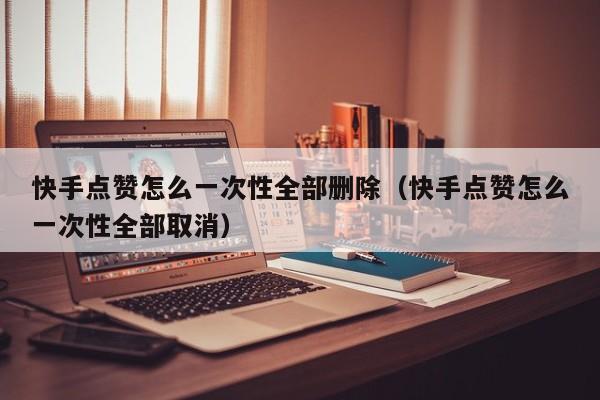 快手点赞怎么一次性全部删除（快手点赞怎么一次性全部取消） 第1张
