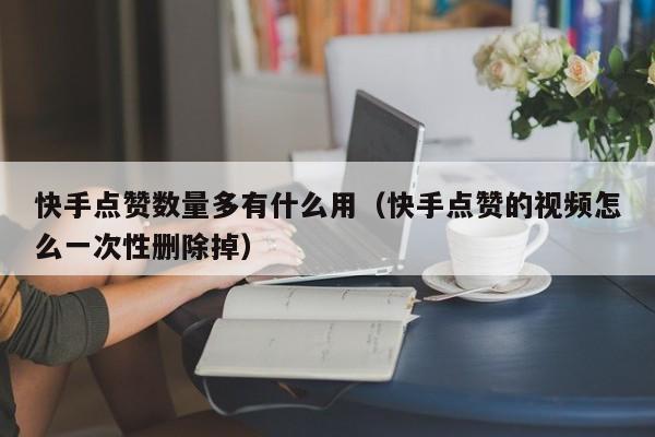 快手点赞数量多有什么用（快手点赞的视频怎么一次性删除掉） 第1张